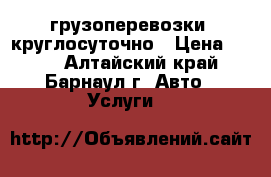 грузоперевозки  круглосуточно › Цена ­ 100 - Алтайский край, Барнаул г. Авто » Услуги   